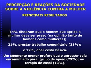PERCEPÇÃO E REAÇÕES DA SOCIEDADE
SOBRE A VIOLÊNCIA CONTRA A MULHER
          PRINCIPAIS RESULTADOS




  64% disseram que o homem que agride a
  mulher deve ser preso (na opinião tanto de
          homens como mulheres);
  21%, prestar trabalho comunitário (21%);
          e 12%, doar cesta básica.
Um segmento menor prefere que o agressor seja
 encaminhado para: grupo de apoio (29%); ou
          terapia de casal (13%).
 
