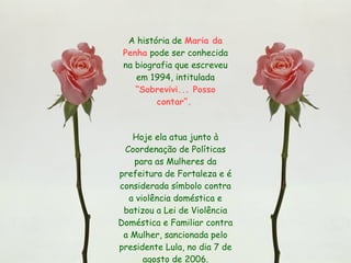 A história de  Maria da Penha  pode ser conhecida na biografia que escreveu em 1994, intitulada  “Sobrevivi... Posso contar”.   Hoje ela atua junto à Coordenação de Políticas para as Mulheres da prefeitura de Fortaleza e é considerada símbolo contra a violência doméstica e batizou a Lei de Violência Doméstica e Familiar contra a Mulher, sancionada pelo presidente Lula, no dia 7 de agosto de 2006. 