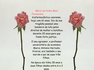 Maria da Penha Maia Fernandes,   biofarmacêutica cearense, hoje com 61 anos, fez da sua tragédia pessoal uma bandeira de luta pelos direitos da mulher e batalhou durante 20 anos para que fosse feita justiça.  O seu agressor, o professor universitário de economia Marco Antonio Herredia Viveros, era também o seu marido e pai de suas três filhas.  Na época ela tinha 38 anos e suas filhas idades entre 6 e 2 anos. 