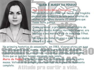QUEM É MARIA DA PENHA?
Maria da Penha Maia Fernandes, bio-
farmacêutica cearense, que fez da sua tragédia
pessoal uma bandeira de luta pelos direitos da
mulher e batalhou durante 20 anos para que
fosse feita justiça.
O seu agressor, o professor universitário de
economia Marco Antonio Herredia Viveros, era
também o seu marido e pai de suas três filhas.
Na época ela tinha 38 anos e suas filhas idades
entre 6 e 2 anos.
Na primeira tentativa de assassinato, em 1983, Viveros atirou em suas
costas enquanto ainda dormia, alegando que tinha sido um assalto.
Depois do disparo, foi encontrado na cozinha, gritando por socorro.
Dizia que os ladrões haviam escapado pela janela.
Maria da Penha foi hospitalizada e ficou internada durante quatro
meses. Voltou ao lar paraplégica e mantida em regime de isolamento
completo.
 