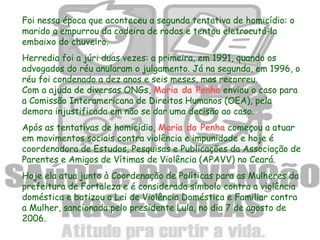 Foi nessa época que aconteceu a segunda tentativa de homicídio: o
marido a empurrou da cadeira de rodas e tentou eletrocutá-la
embaixo do chuveiro.
Herredia foi a júri duas vezes: a primeira, em 1991, quando os
advogados do réu anularam o julgamento. Já na segunda, em 1996, o
réu foi condenado a dez anos e seis meses, mas recorreu.
Com a ajuda de diversas ONGs, Maria da Penha enviou o caso para
a Comissão Interamericana de Direitos Humanos (OEA), pela
demora injustificada em não se dar uma decisão ao caso.
Após as tentativas de homicídio, Maria da Penha começou a atuar
em movimentos sociais contra violência e impunidade e hoje é
coordenadora de Estudos, Pesquisas e Publicações da Associação de
Parentes e Amigos de Vítimas de Violência (APAVV) no Ceará.
Hoje ela atua junto à Coordenação de Políticas para as Mulheres da
prefeitura de Fortaleza e é considerada símbolo contra a violência
doméstica e batizou a Lei de Violência Doméstica e Familiar contra
a Mulher, sancionada pelo presidente Lula, no dia 7 de agosto de
2006.
 