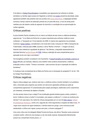 A lei alterou o Código Penal Brasileiro e possibilitou que agressores de mulheres no âmbito
doméstico ou familiar sejam presos em flagrante ou tenham sua prisão preventiva decretada, estes
agressores também não poderão mais ser punidos com penas alternativas, a legislação também
aumenta o tempo máximo de detenção previsto de um para três anos, a nova lei ainda prevê
medidas que vão desde a saída do agressor do domicílio e a proibição de sua aproximação da
mulher agredida.
Críticas positivas
A juíza Andréia Pachá considera a lei um marco na história da luta contra a violência doméstica,
segundo ela: " A Lei Maria da Penha foi um passo importante para enfrentar violência contra
mulheres [...]" Acessado em 10 de setembro de 2008. A maioria dos segmentos da sociedade,
incluindo a Igreja Católica, consideraram a lei muito bem-vinda. Inclusive em 1990 a Campanha da
Fraternidade, instituída pela CNBB, escolheu o tema “Mulher e Homem — Imagem de Deus”,
fazendo clara referência a igualdade de gêneros.1
Na Câmara, a deputada representante da
bancada feminina Sandra Rosado do PSB, chamou a atenção de suas companheiras para a
aplicação da lei com rigor e prioridade.2
Os Evangélicos também consideram a lei importante. A Igreja Evangélica de Confissão Luterana no
Brasil (IECLB), por exemplo, elaborou uma cartilha3
onde condena severamente a violência
praticada contra a mulher, “Temas e conversas – pelo encontro da paz e superação da violência
doméstica”.
A mudança mais considerável da Lei Maria da Penha com a introdução do parágrafo 9º, do Art. 129,
do Código Penal Brasileiro.
Críticas negativas
Alguns críticos alegam que, embora mais rara, a violência contra o homem também é um problema
sério, minorizado pela vergonha que sentem em denunciar agressões sofridas por parte de
companheiras agressivas.4
É caracterizada pela coação psicológica, estelionato (como casamentos
por interesse), arremesso de objetos e facadas.
Um dos pontos chave é que o artigo 5º da constituição garante direitos iguais a todos, portanto o
termo "violência contra a mulher" é incompleto, pois separa a violência "[...] contra as mulheres dos
demais".5
Um caso típico, foi a série de críticas propugnadas por um juiz de Sete Lagoas, Edilson
Rumbelsperger Rodrigues, contra a lei, segundo ele, entre argumentos a respeito de Adão e Eva, "A
vingar esse conjunto de regras diabólicas, a família estará em perigo, como inclusive já está:
desfacelada, os filhos sem regras, porque sem pais; o homem subjugado."6
Uma outra crítica vem do delegado Rafael Ferreira de Souza, ele afirma "Quantas vezes presenciei
a própria mulher, vítima de uma ameaça ou de uma lesão corporal, desesperada (literalmente)
porque seu companheiro ficaria preso [...]".
 
