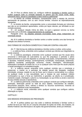 Art. 5o Para os efeitos desta Lei, configura violência doméstica e familiar contra a
mulher qualquer ação ou omissão baseada no gênero que lhe cause morte, lesão,
sofrimento físico, sexual ou psicológico e dano moral ou patrimonial:
I - no âmbito da unidade doméstica, compreendida como o espaço de convívio
permanente de pessoas, com ou sem vínculo familiar, inclusive as esporadicamente
agregadas;
II - no âmbito da família, compreendida como a comunidade formada por indivíduos
que são ou se consideram aparentados, unidos por laços naturais, por afinidade ou por
vontade expressa;
III - em qualquer relação íntima de afeto, na qual o agressor conviva ou tenha
convivido com a ofendida, independentemente de coabitação.
Parágrafo único. As relações pessoais enunciadas neste artigo independem de
orientação sexual.
Art. 6o A violência doméstica e familiar contra a mulher constitui uma das formas de
violação dos direitos humanos.
DAS FORMAS DE VIOLÊNCIA DOMÉSTICA E FAMILIAR CONTRA A MULHER
Art. 7o São formas de violência doméstica e familiar contra a mulher, entre outras:
I - a violência física, entendida como qualquer conduta que ofenda sua integridade ou
saúde corporal;
II - a violência psicológica, entendida como qualquer conduta que lhe cause dano
emocional e diminuição da auto-estima ou que lhe prejudique e perturbe o pleno
desenvolvimento ou que vise degradar ou controlar suas ações, comportamentos, crenças
e decisões, mediante ameaça, constrangimento, humilhação, manipulação, isolamento,
vigilância constante, perseguição contumaz, insulto, chantagem, ridicularização,
exploração e limitação do direito de ir e vir ou qualquer outro meio que lhe cause prejuízo
à saúde psicológica e à autodeterminação;
III - a violência sexual, entendida como qualquer conduta que a constranja a
presenciar, a manter ou a participar de relação sexual não desejada, mediante
intimidação, ameaça, coação ou uso da força; que a induza a comercializar ou a utilizar,
de qualquer modo, a sua sexualidade, que a impeça de usar qualquer método
contraceptivo ou que a force ao matrimônio, à gravidez, ao aborto ou à prostituição,
mediante coação, chantagem, suborno ou manipulação; ou que limite ou anule o exercício
de seus direitos sexuais e reprodutivos;
IV - a violência patrimonial, entendida como qualquer conduta que configure retenção,
subtração, destruição parcial ou total de seus objetos, instrumentos de trabalho,
documentos pessoais, bens, valores e direitos ou recursos econômicos, incluindo os
destinados a satisfazer suas necessidades;
V - a violência moral, entendida como qualquer conduta que configure calúnia,
difamação ou injúria.
CAPÍTULO I
DAS MEDIDAS INTEGRADAS DE PREVENÇÃO
Art. 8o A política pública que visa coibir a violência doméstica e familiar contra a
mulher far-se-á por meio de um conjunto articulado de ações da União, dos Estados, do
Distrito Federal e dos Municípios e de ações não-governamentais, tendo por diretrizes:
 