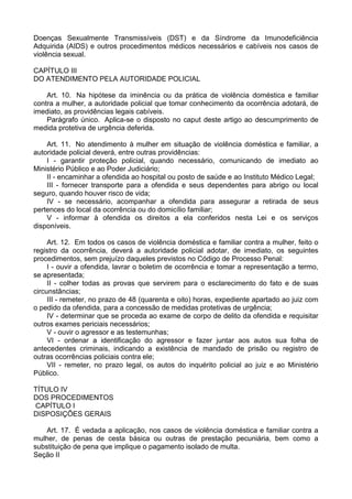 Doenças Sexualmente Transmissíveis (DST) e da Síndrome da Imunodeficiência
Adquirida (AIDS) e outros procedimentos médicos necessários e cabíveis nos casos de
violência sexual.
CAPÍTULO III
DO ATENDIMENTO PELA AUTORIDADE POLICIAL
Art. 10. Na hipótese da iminência ou da prática de violência doméstica e familiar
contra a mulher, a autoridade policial que tomar conhecimento da ocorrência adotará, de
imediato, as providências legais cabíveis.
Parágrafo único. Aplica-se o disposto no caput deste artigo ao descumprimento de
medida protetiva de urgência deferida.
Art. 11. No atendimento à mulher em situação de violência doméstica e familiar, a
autoridade policial deverá, entre outras providências:
I - garantir proteção policial, quando necessário, comunicando de imediato ao
Ministério Público e ao Poder Judiciário;
II - encaminhar a ofendida ao hospital ou posto de saúde e ao Instituto Médico Legal;
III - fornecer transporte para a ofendida e seus dependentes para abrigo ou local
seguro, quando houver risco de vida;
IV - se necessário, acompanhar a ofendida para assegurar a retirada de seus
pertences do local da ocorrência ou do domicílio familiar;
V - informar à ofendida os direitos a ela conferidos nesta Lei e os serviços
disponíveis.
Art. 12. Em todos os casos de violência doméstica e familiar contra a mulher, feito o
registro da ocorrência, deverá a autoridade policial adotar, de imediato, os seguintes
procedimentos, sem prejuízo daqueles previstos no Código de Processo Penal:
I - ouvir a ofendida, lavrar o boletim de ocorrência e tomar a representação a termo,
se apresentada;
II - colher todas as provas que servirem para o esclarecimento do fato e de suas
circunstâncias;
III - remeter, no prazo de 48 (quarenta e oito) horas, expediente apartado ao juiz com
o pedido da ofendida, para a concessão de medidas protetivas de urgência;
IV - determinar que se proceda ao exame de corpo de delito da ofendida e requisitar
outros exames periciais necessários;
V - ouvir o agressor e as testemunhas;
VI - ordenar a identificação do agressor e fazer juntar aos autos sua folha de
antecedentes criminais, indicando a existência de mandado de prisão ou registro de
outras ocorrências policiais contra ele;
VII - remeter, no prazo legal, os autos do inquérito policial ao juiz e ao Ministério
Público.
TÍTULO IV
DOS PROCEDIMENTOS
CAPÍTULO I
DISPOSIÇÕES GERAIS
Art. 17. É vedada a aplicação, nos casos de violência doméstica e familiar contra a
mulher, de penas de cesta básica ou outras de prestação pecuniária, bem como a
substituição de pena que implique o pagamento isolado de multa.
Seção II
 