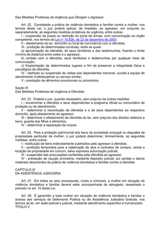 Das Medidas Protetivas de Urgência que Obrigam o Agressor
Art. 22. Constatada a prática de violência doméstica e familiar contra a mulher, nos
termos desta Lei, o juiz poderá aplicar, de imediato, ao agressor, em conjunto ou
separadamente, as seguintes medidas protetivas de urgência, entre outras:
I - suspensão da posse ou restrição do porte de armas, com comunicação ao órgão
competente, nos termos da Lei no 10.826, de 22 de dezembro de 2003;
II - afastamento do lar, domicílio ou local de convivência com a ofendida;
III - proibição de determinadas condutas, entre as quais:
a) aproximação da ofendida, de seus familiares e das testemunhas, fixando o limite
mínimo de distância entre estes e o agressor;
b) contato com a ofendida, seus familiares e testemunhas por qualquer meio de
comunicação;
c) freqüentação de determinados lugares a fim de preservar a integridade física e
psicológica da ofendida;
IV - restrição ou suspensão de visitas aos dependentes menores, ouvida a equipe de
atendimento multidisciplinar ou serviço similar;
V - prestação de alimentos provisionais ou provisórios.
Seção III
Das Medidas Protetivas de Urgência à Ofendida
Art. 23. Poderá o juiz, quando necessário, sem prejuízo de outras medidas:
I - encaminhar a ofendida e seus dependentes a programa oficial ou comunitário de
proteção ou de atendimento;
II - determinar a recondução da ofendida e a de seus dependentes ao respectivo
domicílio, após afastamento do agressor;
III - determinar o afastamento da ofendida do lar, sem prejuízo dos direitos relativos a
bens, guarda dos filhos e alimentos;
IV - determinar a separação de corpos.
Art. 24. Para a proteção patrimonial dos bens da sociedade conjugal ou daqueles de
propriedade particular da mulher, o juiz poderá determinar, liminarmente, as seguintes
medidas, entre outras:
I - restituição de bens indevidamente subtraídos pelo agressor à ofendida;
II - proibição temporária para a celebração de atos e contratos de compra, venda e
locação de propriedade em comum, salvo expressa autorização judicial;
III - suspensão das procurações conferidas pela ofendida ao agressor;
IV - prestação de caução provisória, mediante depósito judicial, por perdas e danos
materiais decorrentes da prática de violência doméstica e familiar contra a ofendida.
CAPÍTULO IV
DA ASSISTÊNCIA JUDICIÁRIA
Art. 27. Em todos os atos processuais, cíveis e criminais, a mulher em situação de
violência doméstica e familiar deverá estar acompanhada de advogado, ressalvado o
previsto no art. 19 desta Lei.
Art. 28. É garantido a toda mulher em situação de violência doméstica e familiar o
acesso aos serviços de Defensoria Pública ou de Assistência Judiciária Gratuita, nos
termos da lei, em sede policial e judicial, mediante atendimento específico e humanizado.
TÍTULO V
 