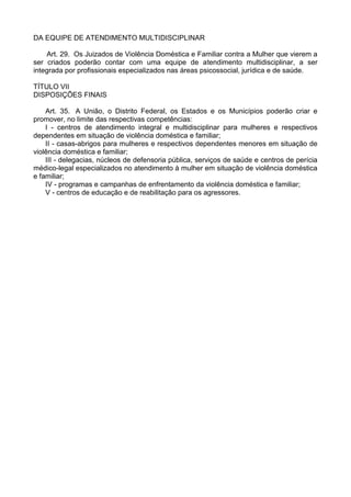 DA EQUIPE DE ATENDIMENTO MULTIDISCIPLINAR
Art. 29. Os Juizados de Violência Doméstica e Familiar contra a Mulher que vierem a
ser criados poderão contar com uma equipe de atendimento multidisciplinar, a ser
integrada por profissionais especializados nas áreas psicossocial, jurídica e de saúde.
TÍTULO VII
DISPOSIÇÕES FINAIS
Art. 35. A União, o Distrito Federal, os Estados e os Municípios poderão criar e
promover, no limite das respectivas competências:
I - centros de atendimento integral e multidisciplinar para mulheres e respectivos
dependentes em situação de violência doméstica e familiar;
II - casas-abrigos para mulheres e respectivos dependentes menores em situação de
violência doméstica e familiar;
III - delegacias, núcleos de defensoria pública, serviços de saúde e centros de perícia
médico-legal especializados no atendimento à mulher em situação de violência doméstica
e familiar;
IV - programas e campanhas de enfrentamento da violência doméstica e familiar;
V - centros de educação e de reabilitação para os agressores.
 