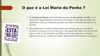 O que é a Lei Maria da Penha ?
 A Lei Maria da Penha, denominação popular da Lei número 11.340, é um
dispositivo legal brasileiro que visa a aumentar o rigor das punições das
agressões contra as mulheres quando ocorridas no âmbito doméstico ou
familiar.
 Decretada pelo Congresso Nacional e sancionada pelo ex-presidente
do Brasil Luiz Inácio Lula da Silva em 7 de agosto de 2006, a lei entrou em
vigor no dia 22 de setembro de 2006, e já no dia seguinte o primeiro
agressor foi preso, no Rio de Janeiro, após tentar estrangular a ex-esposa.
 