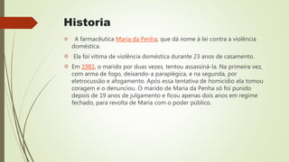 Historia
 A farmacêutica Maria da Penha, que dá nome à lei contra a violência
doméstica.
 Ela foi vítima de violência doméstica durante 23 anos de casamento.
 Em 1983, o marido por duas vezes, tentou assassiná-la. Na primeira vez,
com arma de fogo, deixando-a paraplégica, e na segunda, por
eletrocussão e afogamento. Após essa tentativa de homicídio ela tomou
coragem e o denunciou. O marido de Maria da Penha só foi punido
depois de 19 anos de julgamento e ficou apenas dois anos em regime
fechado, para revolta de Maria com o poder público.
 