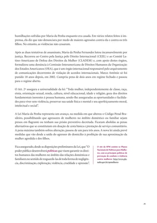 . 81
humilhações sofridas por Maria da Penha enquanto era casada. Em vários relatos feitos à im-
prensa, ela diz que não denunciara por medo de maiores agressões contra ela e contra os três
ﬁlhos. No entanto, as violências não cessaram.
Após as duas tentativas de assassinato, Maria da Penha Fernandes lutou incansavelmente por
justiça. Recorreu ao Centro pela Justiça pelo Direito Internacional (CEJIL) e ao Comitê La-
tino-Americano de Defesa dos Direitos da Mulher (CLADEM) e, com apoio destes órgãos,
formalizou uma denúncia à Comissão Interamericana de Direitos Humanos da Organização
dos Estados Americanos (OEA), que é um órgão internacional responsável pelo arquivamento
de comunicações decorrentes de violação de acordos internacionais. Marco Antônio só foi
punido 18 anos depois, em 2002. Cumpriu pena de dois anos em regime fechado e passou
para o regime aberto.
O Art. 2º assegura a universalidade da lei: “Toda mulher, independentemente de classe, raça,
etnia, orientação sexual, renda, cultura, nível educacional, idade e religião, goza dos direitos
fundamentais inerentes à pessoa humana, sendo-lhe asseguradas as oportunidades e facilida-
des para viver sem violência, preservar sua saúde física e mental e seu aperfeiçoamento moral,
intelectual e social”.
A Lei Maria da Penha representa um avanço, na medida em que alterou o Código Penal Bra-
sileiro, possibilitando que agressores de mulheres no âmbito doméstico ou familiar sejam
presos em ﬂagrante ou tenham sua prisão preventiva decretada. Ficaram abolidas as penas
alternativas que se constituíam em doação de cesta básica e prestação de serviço comunitário.
A pena máxima também sofreu alteração, passou de um para três anos. A nova lei ainda prevê
medidas que vão desde a saída do agressor do domicílio à proibição de sua aproximação da
mulher agredida e dos ﬁlhos.
Ficaassegurado,desdeasdisposiçõespreliminaresdaLei,que“O
poderpúblicodesenvolverápolíticasquevisemgarantirosdirei-
tos humanos das mulheres no âmbito das relações domésticas e
familiaresnosentidoderesguardá-lasdetodaformadenegligên-
cia, discriminação, exploração, violência, crueldade e opressão”.
O site da SPM contém os Planos
Nacionais de Políticas para Mulhe-
res, com as principais políticas de
prevenção de combate à violência
contra mulheres: http://www.pla-
nalto.gov.br/spmulheres
 