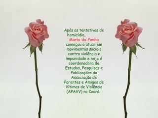 Após as tentativas de
homicídio,
Maria da Penha
começou a atuar em
movimentos sociais
contra violência e
impunidade e hoje é
coordenadora de
Estudos, Pesquisas e
Publicações da
Associação de
Parentes e Amigos de
Vítimas de Violência
(APAVV) no Ceará.
 