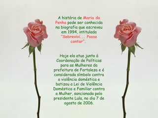 A história de Maria da
Penha pode ser conhecida
na biografia que escreveu
em 1994, intitulada
“Sobrevivi... Posso
contar”.
Hoje ela atua junto à
Coordenação de Políticas
para as Mulheres da
prefeitura de Fortaleza e é
considerada símbolo contra
a violência doméstica e
batizou a Lei de Violência
Doméstica e Familiar contra
a Mulher, sancionada pelo
presidente Lula, no dia 7 de
agosto de 2006.
 