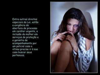 Entre outros direitos
especiais da Lei, estão
a exigência da
abertura de processo
em caráter urgente, a
inclusão da mulher em
serviços de proteção e
a garantia de
acompanhamento por
um policial caso a
vítima precise ir à sua
casa buscar seus
pertences.
 