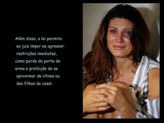 Além disso, a lei permite
ao juiz impor ao agressor
restrições imediatas,
como perda do porte de
arma e proibição de se
aproximar da vítima ou
dos filhos do casal.
 