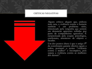 Alguns críticos alegam que, embora
mais rara, a violência contra o homem
também é um problema sério,
minorizado pela vergonha que sentem
em denunciar agressões sofridas por
parte de companheiras agressívas. É
caracterizada pela coação psicológica,
estelionato, arremesso de objetos e
facadas.
Um dos pontos chave é que o artigo 5°
da constituição garante direitos iguais a
todos, portanto o termo “violência
contra a mulher” é incompleto, pois
separa a violência contra as mulheres
dos demais”.
CRÍTICAS NEGATIVAS
 