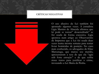 O uso abusivo da Lei também foi
apontado algumas vezes. A jornalista
Ligia Martins de Almeida afirmou que
lei pode se tornar” desacreditada” se
for usada de forma excessiva. Ligia
apontou num artigo ao Observatório
da Imprensa que a Lei foi usada duas
vezes numa mesma semana para tentar
livrar homicidas de punição. No caso
mais conhecido, os advogados de Elize
Matsunaga, que matou seu marido,
apresentaram a tese de que ela “agiu
sob forte emoção” e de que sofria
maus tratos para justificar o crime,
invocando a Lei Maria da Penha.
CRÍTICAS NEGATIVAS
 