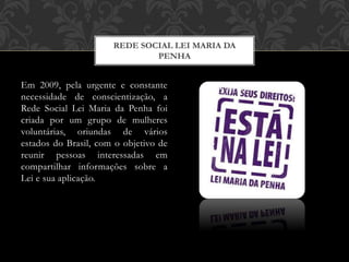 Em 2009, pela urgente e constante
necessidade de conscientização, a
Rede Social Lei Maria da Penha foi
criada por um grupo de mulheres
voluntárias, oriundas de vários
estados do Brasil, com o objetivo de
reunir pessoas interessadas em
compartilhar informações sobre a
Lei e sua aplicação.
REDE SOCIAL LEI MARIA DA
PENHA
 