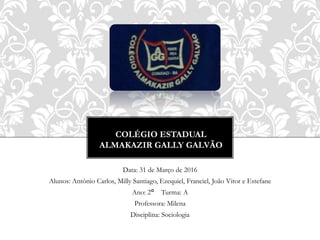 COLÉGIO ESTADUAL
ALMAKAZIR GALLY GALVÃO
Data: 31 de Março de 2016
Alunos: Antônio Carlos, Milly Santiago, Ezequiel, Franciel, João Vitor e Estefane
Ano: 2° Turma: A
Professora: Milena
Disciplina: Sociologia
 