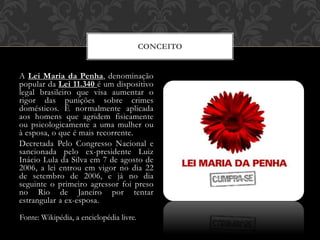 A Lei Maria da Penha, denominação
popular da Lei 11.340 é um dispositivo
legal brasileiro que visa aumentar o
rigor das punições sobre crimes
domésticos. É normalmente aplicada
aos homens que agridem fisicamente
ou psicologicamente a uma mulher ou
à esposa, o que é mais recorrente.
Decretada Pelo Congresso Nacional e
sancionada pelo ex-presidente Luiz
Inácio Lula da Silva em 7 de agosto de
2006, a lei entrou em vigor no dia 22
de setembro de 2006, e já no dia
seguinte o primeiro agressor foi preso
no Rio de Janeiro por tentar
estrangular a ex-esposa.
CONCEITO
Fonte: Wikipédia, a enciclopédia livre.
 
