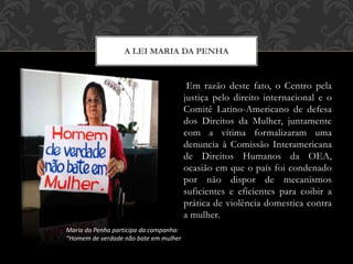 Em razão deste fato, o Centro pela
justiça pelo direito internacional e o
Comitê Latino-Americano de defesa
dos Direitos da Mulher, juntamente
com a vítima formalizaram uma
denuncia à Comissão Interamericana
de Direitos Humanos da OEA,
ocasião em que o país foi condenado
por não dispor de mecanismos
suficientes e eficientes para coibir a
prática de violência domestica contra
a mulher.
A LEI MARIA DA PENHA
Maria da Penha participa da campanha:
“Homem de verdade não bate em mulher
 