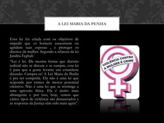 Essa lei foi criada com os objetivos de
impedir que os homens assassinem ou
agridem suas esposas , e proteger os
direitos da mulher. Segundo a relatora da lei
Jandira Feghali:
“Lei é lei. Da mesma forma que decisão
judicial não se discute e se cumpre, essa lei
é para que a gente levante um estandarte
dizendo: Cumpra-se! A Lei Maria da Penha
é pra ser cumprida. Ela não é uma lei que
responde por crimes de menor potencial
ofensivo. Não é uma lei que se restringe a
uma agressão física. Ela é muito mais
abrangente e por isso, hoje, vemos que
vários tipos de violência são denunciados e
as respostas da Justiça têm sido mais ágeis”.
A LEI MARIA DA PENHA
 