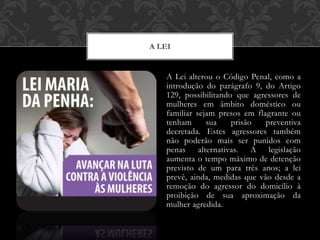 A Lei alterou o Código Penal, como a
introdução do parágrafo 9, do Artigo
129, possibilitando que agressores de
mulheres em âmbito doméstico ou
familiar sejam presos em flagrante ou
tenham sua prisão preventiva
decretada. Estes agressores também
não poderão mais ser punidos com
penas alternativas. A legislação
aumenta o tempo máximo de detenção
previsto de um para três anos; a lei
prevê, ainda, medidas que vão desde a
remoção do agressor do domicílio à
proibição de sua aproximação da
mulher agredida.
A LEI
 