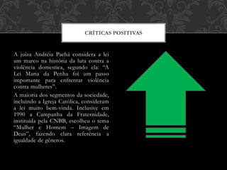 A juíza Andréia Pachá considera a lei
um marco na história da luta contra a
violência domestica, segundo ela: “A
Lei Maria da Penha foi um passo
importante para enfrentar violência
contra mulheres”.
A maioria dos segmentos da sociedade,
incluindo a Igreja Católica, consideram
a lei muito bem-vinda. Inclusive em
1990 a Campanha da Fraternidade,
instituída pela CNBB, escolheu o tema
“Mulher e Homem – Imagem de
Deus”, fazendo clara referência a
igualdade de gêneros.
CRÍTICAS POSITIVAS
 