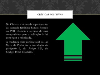 Na Câmara, a deputada representante
da bancada feminina Sandra Rosado
do PSB, chamou a atenção de suas
companheiras para a aplicação da lei
com rigor e prioridade.
A mudança mais considerável da Lei
Maria da Penha foi a introdução do
parágrafo 9, do Artigo 129, do
Código Penal Brasileiro.
CRÍTICAS POSITIVAS
 