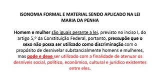 ISONOMIA FORMAL E MATERIAL SENDO APLICADO NA LEI
MARIA DA PENHA
Homem e mulher são iguais perante a lei, previsto no inciso I, do
artigo 5,º da Constituição Federal, portanto, pressupõe que o
sexo não possa ser utilizado como discriminação com o
propósito de desnivelar substancialmente homens e mulheres,
mas pode e deve ser utilizado com a finalidade de atenuar os
desníveis social, político, econômico, cultural e jurídico existentes
entre eles.
 