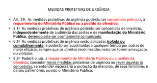 MEDIDAS PROTETIVAS DE URGÊNCIA
• Art. 19. As medidas protetivas de urgência poderão ser concedidas pelo juiz, a
requerimento do Ministério Público ou a pedido da ofendida.
• § 1o As medidas protetivas de urgência poderão ser concedidas de imediato,
independentemente de audiência das partes e de manifestação do Ministério
Público, devendo este ser prontamente comunicado.
• § 2o As medidas protetivas de urgência serão aplicadas isolada ou
cumulativamente, e poderão ser substituídas a qualquer tempo por outras de
maior eficácia, sempre que os direitos reconhecidos nesta Lei forem ameaçados
ou violados.
• § 3o Poderá o juiz, a requerimento do Ministério Público ou a pedido da
ofendida, conceder novas medidas protetivas de urgência ou rever aquelas já
concedidas, se entender necessário à proteção da ofendida, de seus familiares e
de seu patrimônio, ouvido o Ministério Público.
 