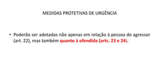 MEDIDAS PROTETIVAS DE URGÊNCIA
• Poderão ser adotadas não apenas em relação à pessoa do agressor
(art. 22), mas também quanto à ofendida (arts. 23 e 24).
 