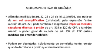 MEDIDAS PROTETIVAS DE URGÊNCIA
• Além das medidas do art. 22, 23 e 24 da lei 11.340/03, que trata-se
de um rol exemplificativo (constatado pela expressão “entre
outras” do art. 22), pode também o magistrado impor as medidas
cautelares diversas à prisão do art. 319 e 320 do CPP, e também
usando o poder geral de cautela do art. 297 do CPC outras
medidas que entender cabíveis.
• Podem ser decretadas isoladamente ou cumulativamente, exceto
quando decretado a prisão que será isoladamente.
 