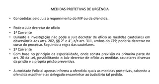 MEDIDAS PROTETIVAS DE URGÊNCIA
• Concedidas pelo Juiz a requerimento do MP ou da ofendida.
• Pode o Juiz decretar de ofício
• 1ª Corrente
• Durante a investigação não pode o Juiz decretar de ofício as medidas cautelares em
observância aos arts. 282, §§ 2° e 4°, c/c art. 311, ambos do CPP, poderia decretar no
curso do processo. Seguindo a regra das cautelares.
• 2ª Corrente
• Com base no princípio da especialidade, onde consta previsão na primeira parte do
art. 20 da Lei, possibilitando o Juiz decretar de ofício as medidas cautelares diversas
da prisão e a própria prisão preventiva.
• Autoridade Policial apenas informa a ofendida quais as medidas protetivas, cabendo a
ofendida escolher e ao delegado encaminhar ao Judiciário tal pedido.
 