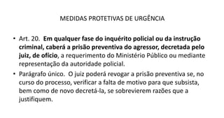 MEDIDAS PROTETIVAS DE URGÊNCIA
• Art. 20. Em qualquer fase do inquérito policial ou da instrução
criminal, caberá a prisão preventiva do agressor, decretada pelo
juiz, de ofício, a requerimento do Ministério Público ou mediante
representação da autoridade policial.
• Parágrafo único. O juiz poderá revogar a prisão preventiva se, no
curso do processo, verificar a falta de motivo para que subsista,
bem como de novo decretá-la, se sobrevierem razões que a
justifiquem.
 