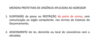MEDIDAS PROTETIVAS DE URGÊNCIA APLICADAS AO AGRESSOR
1. SUSPENSÃO da posse ou RESTRIÇÃO do porte de armas, com
comunicação ao órgão competente, nos termos do Estatuto do
Desarmamento;
2. AFASTAMENTO do lar, domicílio ou local de convivência com a
ofendida;
 