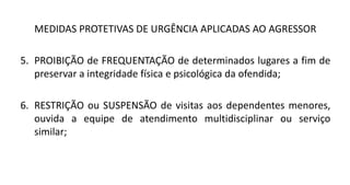 MEDIDAS PROTETIVAS DE URGÊNCIA APLICADAS AO AGRESSOR
5. PROIBIÇÃO de FREQUENTAÇÃO de determinados lugares a fim de
preservar a integridade física e psicológica da ofendida;
6. RESTRIÇÃO ou SUSPENSÃO de visitas aos dependentes menores,
ouvida a equipe de atendimento multidisciplinar ou serviço
similar;
 
