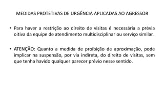 MEDIDAS PROTETIVAS DE URGÊNCIA APLICADAS AO AGRESSOR
• Para haver a restrição ao direito de visitas é necessária a prévia
oitiva da equipe de atendimento multidisciplinar ou serviço similar.
• ATENÇÃO: Quanto a medida de proibição de aproximação, pode
implicar na suspensão, por via indireta, do direito de visitas, sem
que tenha havido qualquer parecer prévio nesse sentido.
 