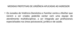 MEDIDAS PROTETIVAS DE URGÊNCIA APLICADAS AO AGRESSOR
• Os Juizados de Violência Doméstica e Familiar contra a Mulher que
vierem a ser criados poderão contar com uma equipe de
atendimento multidisciplinar, a ser integrada por profissionais
especializados nas áreas psicossocial, jurídica e de saúde.
 