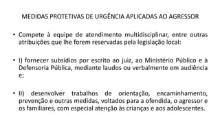 MEDIDAS PROTETIVAS DE URGÊNCIA APLICADAS AO AGRESSOR
• Compete à equipe de atendimento multidisciplinar, entre outras
atribuições que lhe forem reservadas pela legislação local:
• I) fornecer subsídios por escrito ao juiz, ao Ministério Público e à
Defensoria Pública, mediante laudos ou verbalmente em audiência
e;
• II) desenvolver trabalhos de orientação, encaminhamento,
prevenção e outras medidas, voltados para a ofendida, o agressor e
os familiares, com especial atenção às crianças e aos adolescentes.
 
