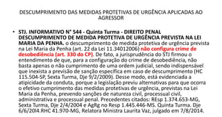 DESCUMPRIMENTO DAS MEDIDAS PROTETIVAS DE URGÊNCIA APLICADAS AO
AGRESSOR
• STJ. INFORMATIVO N° 544 - Quinta Turma - DIREITO PENAL
DESCUMPRIMENTO DE MEDIDA PROTETIVA DE URGÊNCIA PREVISTA NA LEI
MARIA DA PENHA. o descumprimento de medida protetiva de urgência prevista
na Lei Maria da Penha (art. 22 da Lei 11.34012006) não configura crime de
desobediência (art. 330 do CP). De fato, a jurisprudência do STJ firmou o
entendimento de que, para a configuração do crime de desobediência, não
basta apenas o não cumprimento de uma ordem judicial, sendo indispensável
que inexista a previsão de sanção específica em caso de descumprimento (HC
115.504-SP, Sexta Turma, Dje 9/2/2009). Desse modo, está evidenciada a
atipicidade da conduta, porque a legislação previu alternativas para que ocorra
o efetivo cumprimento das medidas protetivas de urgência, previstas na Lei
Maria da Penha, prevendo sanções de natureza civil, processual civil,
administrativa e processual penal. Precedentes citados: REsp 1.374.653-MG,
Sexta Turma, Dje 2/4/2004 e AgRg no Resp 1.445.446-MS. Quinta Turma. Dje
6/6/20l4.RHC 41.970-MG, Relatora Ministra Laurita Vaz, julgado em 7/8/2014.
 