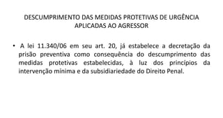 DESCUMPRIMENTO DAS MEDIDAS PROTETIVAS DE URGÊNCIA
APLICADAS AO AGRESSOR
• A lei 11.340/06 em seu art. 20, já estabelece a decretação da
prisão preventiva como consequência do descumprimento das
medidas protetivas estabelecidas, à luz dos princípios da
intervenção mínima e da subsidiariedade do Direito Penal.
 