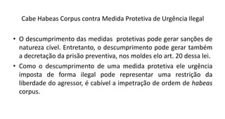 Cabe Habeas Corpus contra Medida Protetiva de Urgência Ilegal
• O descumprimento das medidas protetivas pode gerar sanções de
natureza cível. Entretanto, o descumprimento pode gerar também
a decretação da prisão preventiva, nos moldes elo art. 20 dessa lei.
• Como o descumprimento de uma medida protetiva ele urgência
imposta de forma ilegal pode representar uma restrição da
liberdade do agressor, é cabível a impetração de ordem de habeas
corpus.
 