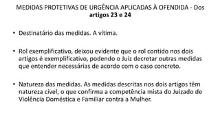 MEDIDAS PROTETIVAS DE URGÊNCIA APLICADAS À OFENDIDA - Dos
artigos 23 e 24
• Destinatário das medidas. A vítima.
• Rol exemplificativo, deixou evidente que o rol contido nos dois
artigos é exemplificativo, podendo o Juiz decretar outras medidas
que entender necessárias de acordo com o caso concreto.
• Natureza das medidas. As medidas descritas nos dois artigos têm
natureza cível, o que confirma a competência mista do Juizado de
Violência Doméstica e Familiar contra a Mulher.
 