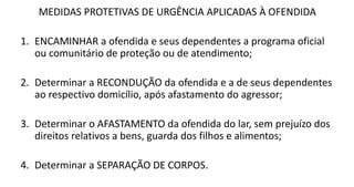MEDIDAS PROTETIVAS DE URGÊNCIA APLICADAS À OFENDIDA
1. ENCAMINHAR a ofendida e seus dependentes a programa oficial
ou comunitário de proteção ou de atendimento;
2. Determinar a RECONDUÇÃO da ofendida e a de seus dependentes
ao respectivo domicílio, após afastamento do agressor;
3. Determinar o AFASTAMENTO da ofendida do lar, sem prejuízo dos
direitos relativos a bens, guarda dos filhos e alimentos;
4. Determinar a SEPARAÇÃO DE CORPOS.
 