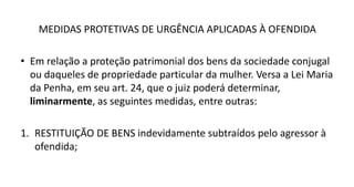 MEDIDAS PROTETIVAS DE URGÊNCIA APLICADAS À OFENDIDA
• Em relação a proteção patrimonial dos bens da sociedade conjugal
ou daqueles de propriedade particular da mulher. Versa a Lei Maria
da Penha, em seu art. 24, que o juiz poderá determinar,
liminarmente, as seguintes medidas, entre outras:
1. RESTITUIÇÃO DE BENS indevidamente subtraídos pelo agressor à
ofendida;
 