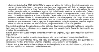 • [Defensor Público/RN. 2015. CESPE.] Maria alegou ser vítima de violência doméstica praticada pelo
seu ex-companheiro Lucas, com quem conviveu por cinco anos, até dele se separar. Após a
separação, Lucas passou a fazer frequentes ligações telefônicas para o aparelho celular da ex-
mulher durante o dia, no período em que ela está trabalhando, à noite e de madrugada. Embora
Maria já tenha trocado de número telefônico algumas vezes, Lucas consegue os novos números
com conhecidos e continua a fazer as ligações. Apavorada e em sofrimento psicológico, Maria
procurou auxílio e obteve do juiz competente medida protetiva urgente que obriga Lucas a não
manter mais contato com ela por qualquer meio de comunicação, ordem que ele, porém, não
obedeceu, pois continua a fazer as ligações. A respeito dessa situação hipotética, assinale a opção
correta com base na Lei nº 11.340/2006 e na jurisprudência dos tribunais superiores.
A) A medida protetiva de urgência concedida pelo juiz deverá ser considerada inválida, se Lucas não
tiver sido previamente intimado nem ouvido, pois isso caracterizaria flagrante desrespeito ao
princípio do contraditório.
B) Para garantir que Lucas cumpra a medida protetiva de urgência, o juiz pode requisitar auxílio da
força policial.
C) Ao descumprir a medida protetiva imposta pelo juiz, Lucas pratica o crime de desobediência.
D) Como não houve violência física, não ficou caracterizada violência doméstica que justificasse a
aplicação da medida protetiva de urgência imposta a Lucas, que deve ser revogada.
E) Para a aplicação e validade da medida protetiva de urgência, eram imprescindíveis a coabitação e a
prática da violência no âmbito da unidade doméstica.
 