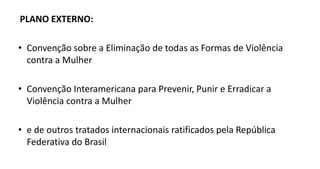 PLANO EXTERNO:
• Convenção sobre a Eliminação de todas as Formas de Violência
contra a Mulher
• Convenção Interamericana para Prevenir, Punir e Erradicar a
Violência contra a Mulher
• e de outros tratados internacionais ratificados pela República
Federativa do Brasil
 