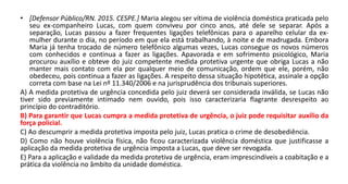 • [Defensor Público/RN. 2015. CESPE.] Maria alegou ser vítima de violência doméstica praticada pelo
seu ex-companheiro Lucas, com quem conviveu por cinco anos, até dele se separar. Após a
separação, Lucas passou a fazer frequentes ligações telefônicas para o aparelho celular da ex-
mulher durante o dia, no período em que ela está trabalhando, à noite e de madrugada. Embora
Maria já tenha trocado de número telefônico algumas vezes, Lucas consegue os novos números
com conhecidos e continua a fazer as ligações. Apavorada e em sofrimento psicológico, Maria
procurou auxílio e obteve do juiz competente medida protetiva urgente que obriga Lucas a não
manter mais contato com ela por qualquer meio de comunicação, ordem que ele, porém, não
obedeceu, pois continua a fazer as ligações. A respeito dessa situação hipotética, assinale a opção
correta com base na Lei nº 11.340/2006 e na jurisprudência dos tribunais superiores.
A) A medida protetiva de urgência concedida pelo juiz deverá ser considerada inválida, se Lucas não
tiver sido previamente intimado nem ouvido, pois isso caracterizaria flagrante desrespeito ao
princípio do contraditório.
B) Para garantir que Lucas cumpra a medida protetiva de urgência, o juiz pode requisitar auxílio da
força policial.
C) Ao descumprir a medida protetiva imposta pelo juiz, Lucas pratica o crime de desobediência.
D) Como não houve violência física, não ficou caracterizada violência doméstica que justificasse a
aplicação da medida protetiva de urgência imposta a Lucas, que deve ser revogada.
E) Para a aplicação e validade da medida protetiva de urgência, eram imprescindíveis a coabitação e a
prática da violência no âmbito da unidade doméstica.
 