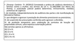 • [Vunesp- Cartório- TJ- SP/2012] Constatada a prática de violência doméstica e
familiar contra a mulher, nos termos da Lei n. 11.340/2006 (Lei Maria da
Penha), a autoridade judicial poderá determinar, liminarmente, medidas
protetivas de urgência:
I. de imediato, independentemente de audiência das partes e de manifestação do
Ministério Público;
II. que obrigam o agressor à prestação de alimentos provisionais ou provisórios;
III. de suspensão das procurações conferidas pelo agressor a ofendida;
IV. de proibição temporária para celebração de contratos de locação de
propriedade comum, salvo expressa autorização judicial.
São corretas apenas as afirmativas
(A) l,ll e III.
(B) l,ll e IV.
(C) I, III e IV.
(D) ll, lll e IV.
 