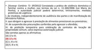 • [Vunesp- Cartório- TJ- SP/2012] Constatada a prática de violência doméstica e
familiar contra a mulher, nos termos da Lei n. 11.340/2006 (Lei Maria da
Penha), a autoridade judicial poderá determinar, liminarmente, medidas
protetivas de urgência:
I. de imediato, independentemente de audiência das partes e de manifestação do
Ministério Público;
II. que obrigam o agressor à prestação de alimentos provisionais ou provisórios;
III. de suspensão das procurações conferidas pelo agressor a ofendida;
IV. de proibição temporária para celebração de contratos de locação de
propriedade comum, salvo expressa autorização judicial.
São corretas apenas as afirmativas
(A) l,ll e III.
(B) l,ll e IV.
(C) I, III e IV.
(D) ll, lll e IV.
 