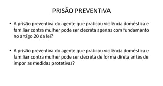 PRISÃO PREVENTIVA
• A prisão preventiva do agente que praticou violência doméstica e
familiar contra mulher pode ser decreta apenas com fundamento
no artigo 20 da lei?
• A prisão preventiva do agente que praticou violência doméstica e
familiar contra mulher pode ser decreta de forma direta antes de
impor as medidas protetivas?
 